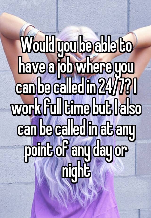 Would you be able to have a job where you can be called in 24/7? I work full time but I also can be called in at any point of any day or night