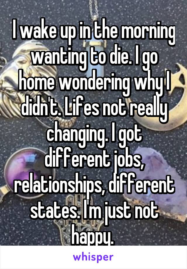 I wake up in the morning wanting to die. I go home wondering why I didn't. Lifes not really changing. I got different jobs, relationships, different states. I'm just not happy. 