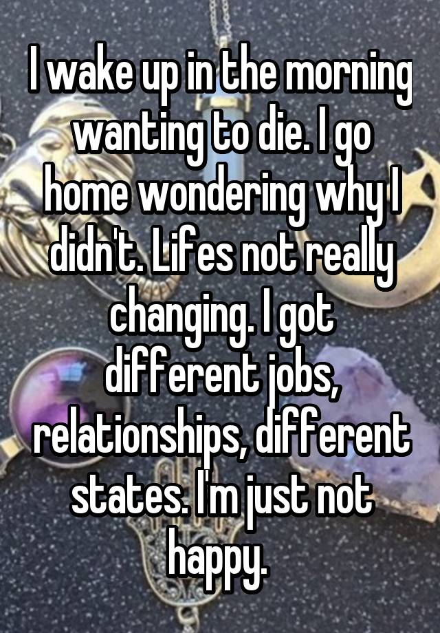 I wake up in the morning wanting to die. I go home wondering why I didn't. Lifes not really changing. I got different jobs, relationships, different states. I'm just not happy. 