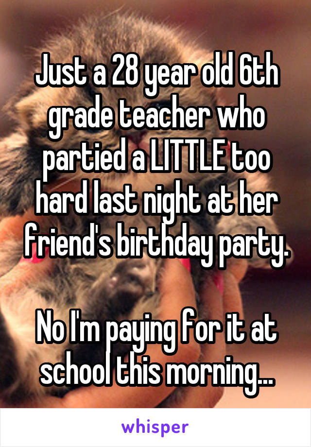 Just a 28 year old 6th grade teacher who partied a LITTLE too hard last night at her friend's birthday party.

No I'm paying for it at school this morning...