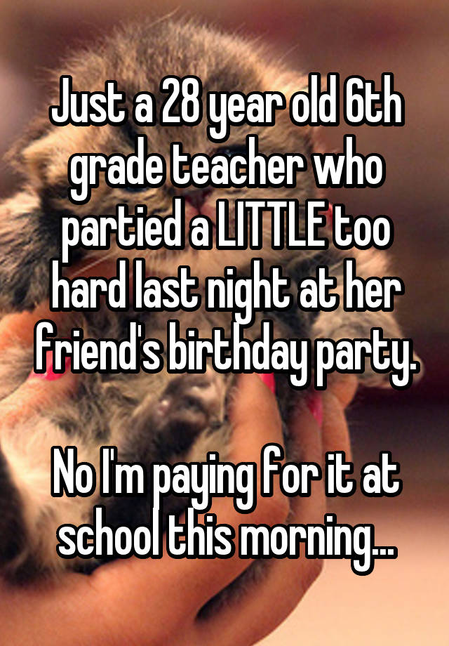 Just a 28 year old 6th grade teacher who partied a LITTLE too hard last night at her friend's birthday party.

No I'm paying for it at school this morning...