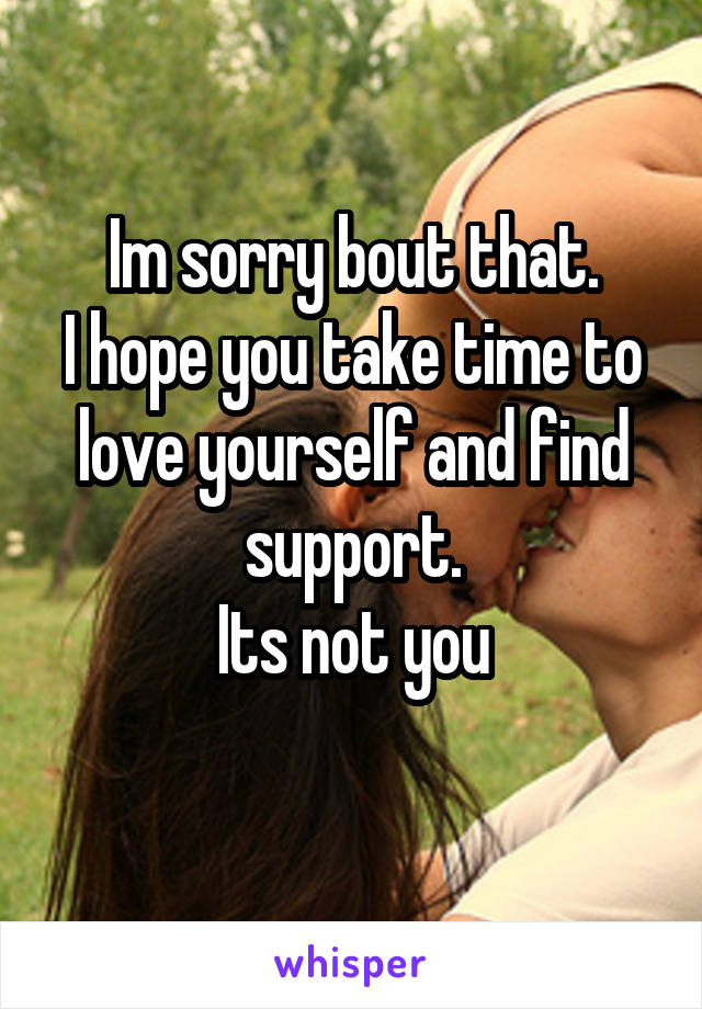 Im sorry bout that.
I hope you take time to love yourself and find support.
Its not you
