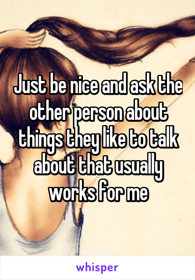 Just be nice and ask the other person about things they like to talk about that usually works for me