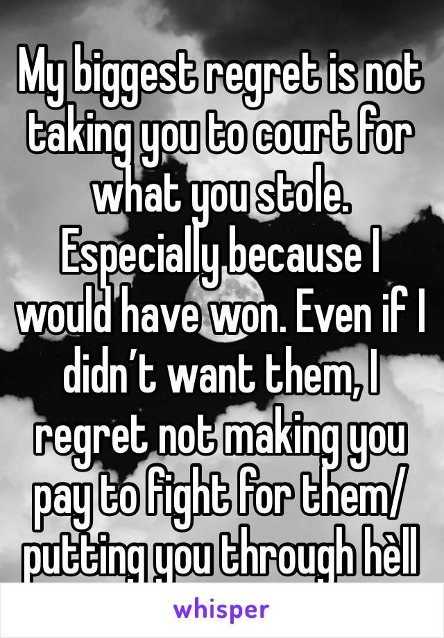 My biggest regret is not taking you to court for what you stole. Especially because I would have won. Even if I didn’t want them, I regret not making you pay to fight for them/putting you through hèll