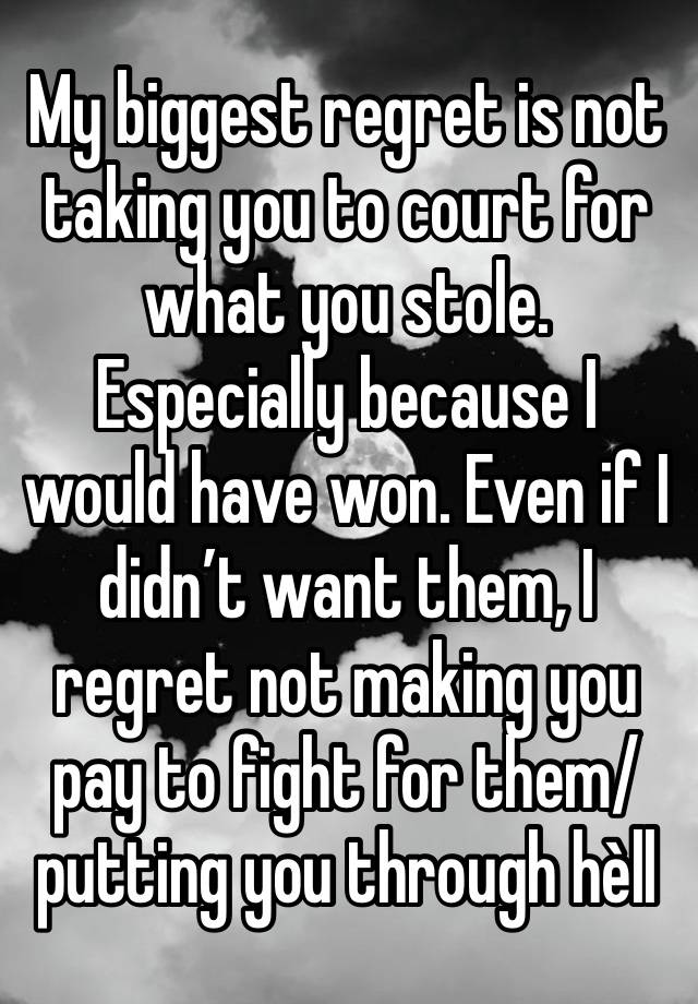 My biggest regret is not taking you to court for what you stole. Especially because I would have won. Even if I didn’t want them, I regret not making you pay to fight for them/putting you through hèll