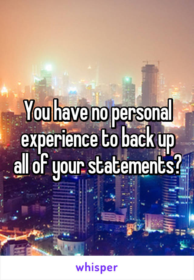 You have no personal experience to back up all of your statements?