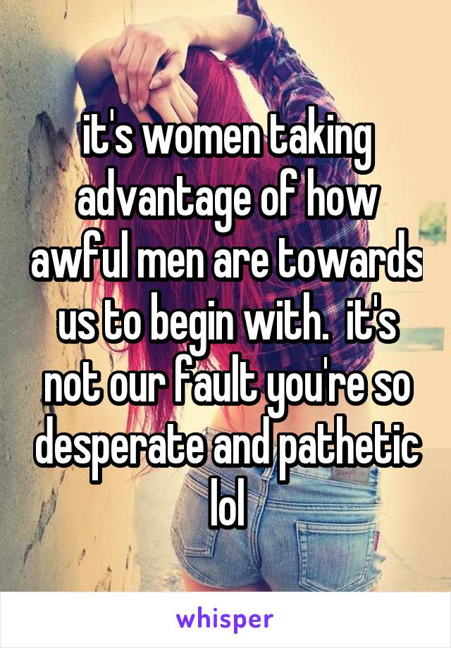 it's women taking advantage of how awful men are towards us to begin with.  it's not our fault you're so desperate and pathetic lol