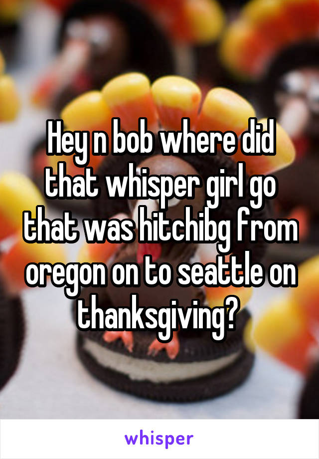 Hey n bob where did that whisper girl go that was hitchibg from oregon on to seattle on thanksgiving? 