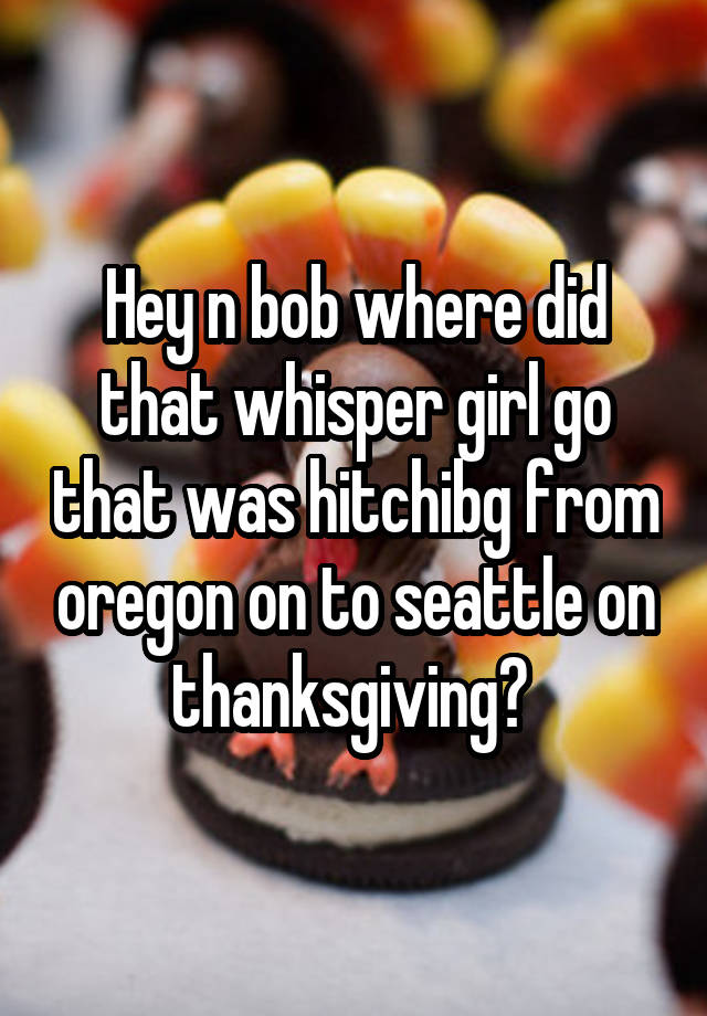Hey n bob where did that whisper girl go that was hitchibg from oregon on to seattle on thanksgiving? 