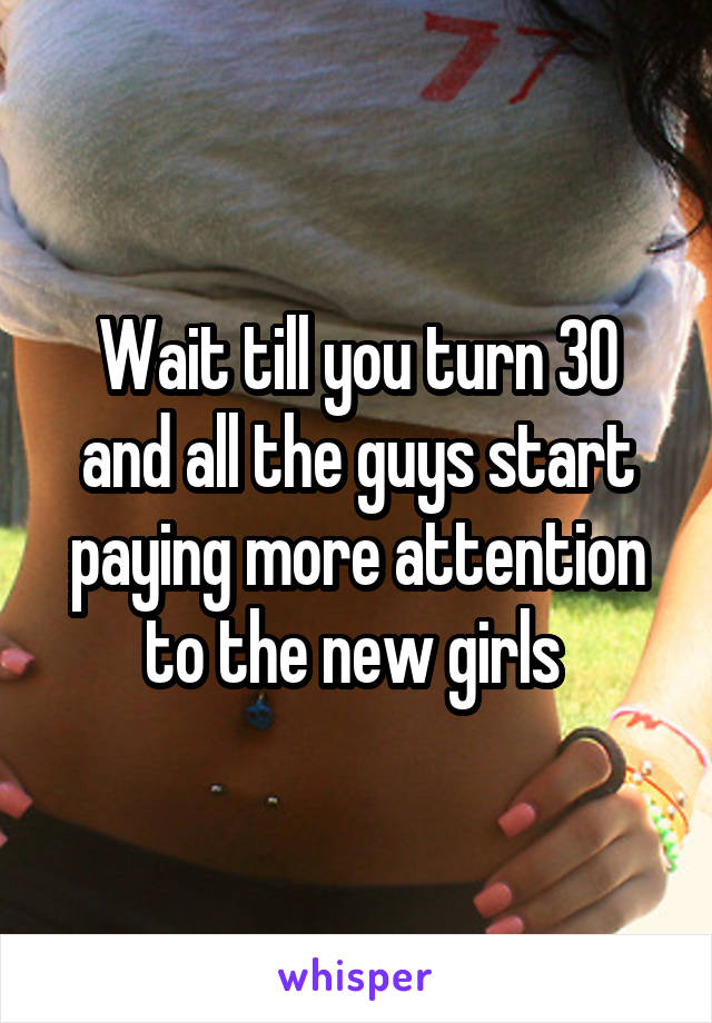 Wait till you turn 30 and all the guys start paying more attention to the new girls 