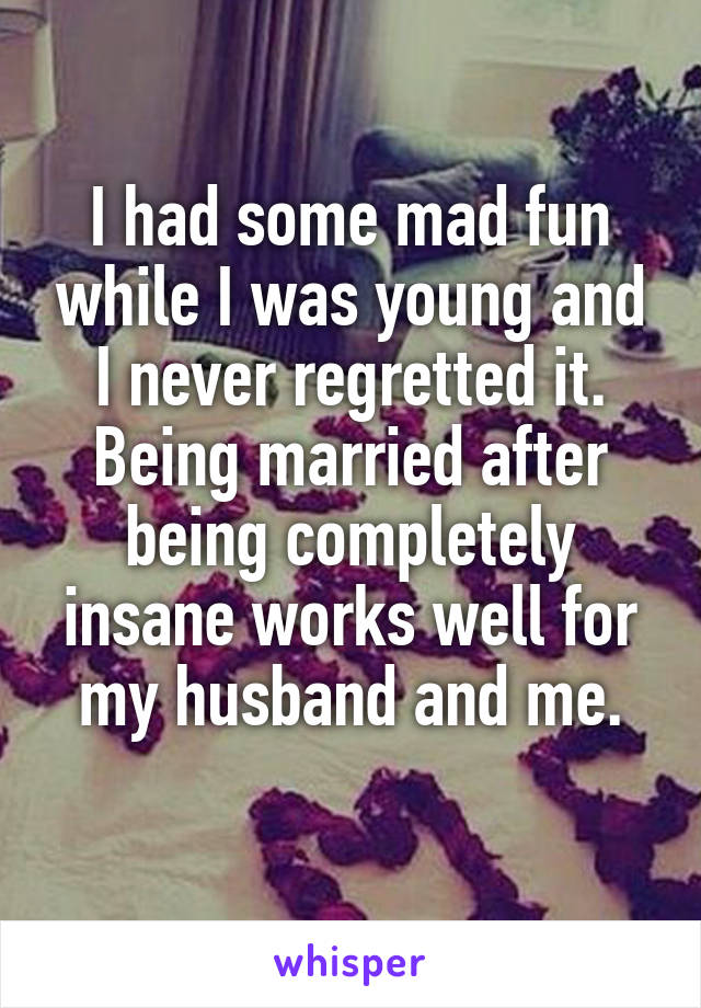 I had some mad fun while I was young and I never regretted it.
Being married after being completely insane works well for my husband and me.
