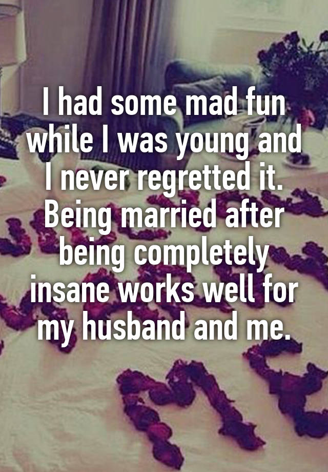 I had some mad fun while I was young and I never regretted it.
Being married after being completely insane works well for my husband and me.
