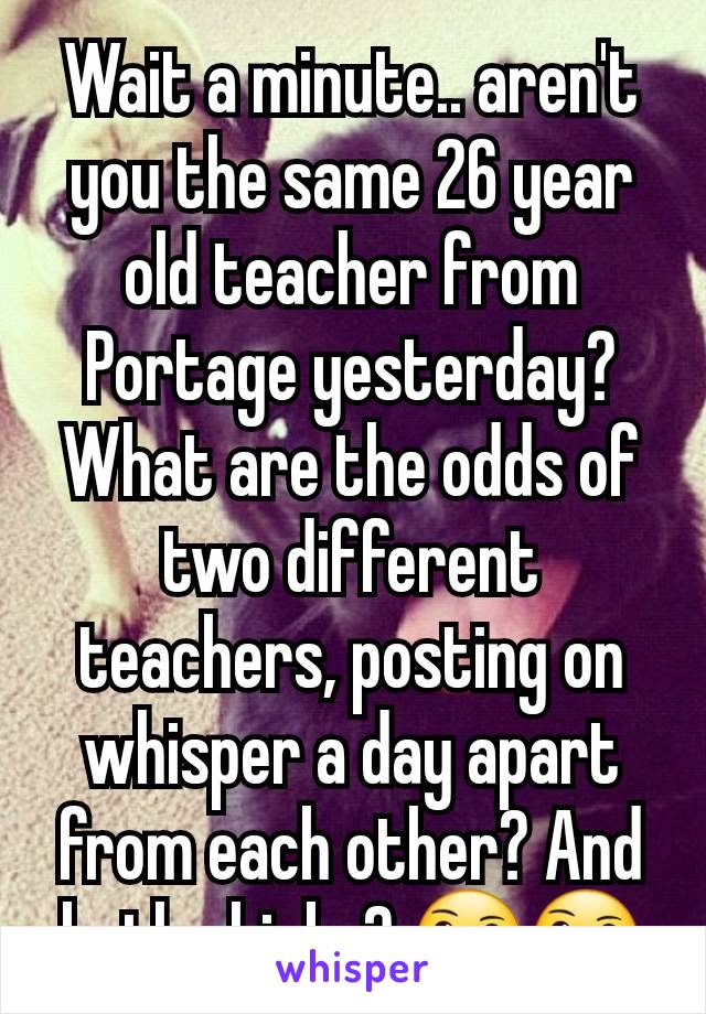 Wait a minute.. aren't you the same 26 year old teacher from Portage yesterday? What are the odds of two different teachers, posting on whisper a day apart from each other? And both chicks? 🤔🤔