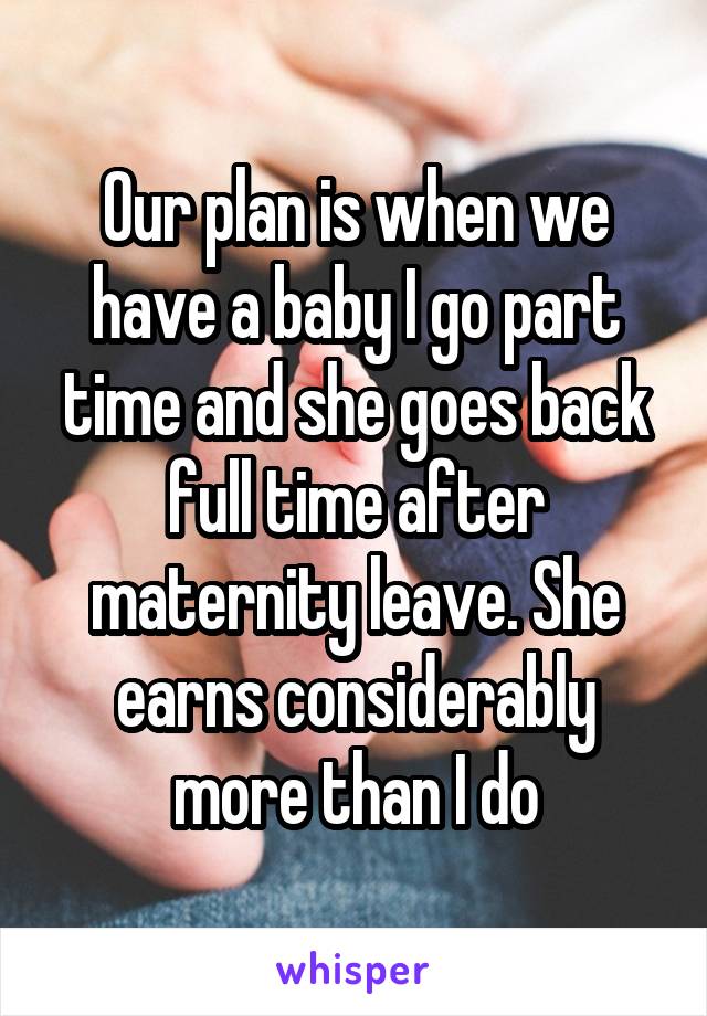 Our plan is when we have a baby I go part time and she goes back full time after maternity leave. She earns considerably more than I do