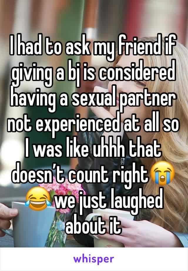 I had to ask my friend if giving a bj is considered having a sexual partner not experienced at all so I was like uhhh that doesn’t count right😭😂 we just laughed about it 