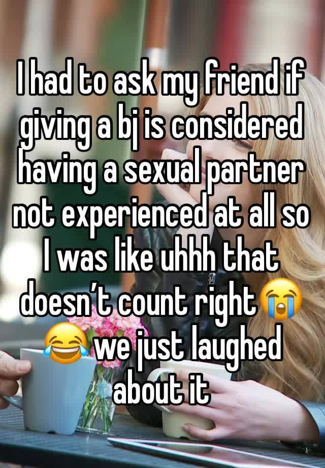 I had to ask my friend if giving a bj is considered having a sexual partner not experienced at all so I was like uhhh that doesn’t count right😭😂 we just laughed about it 