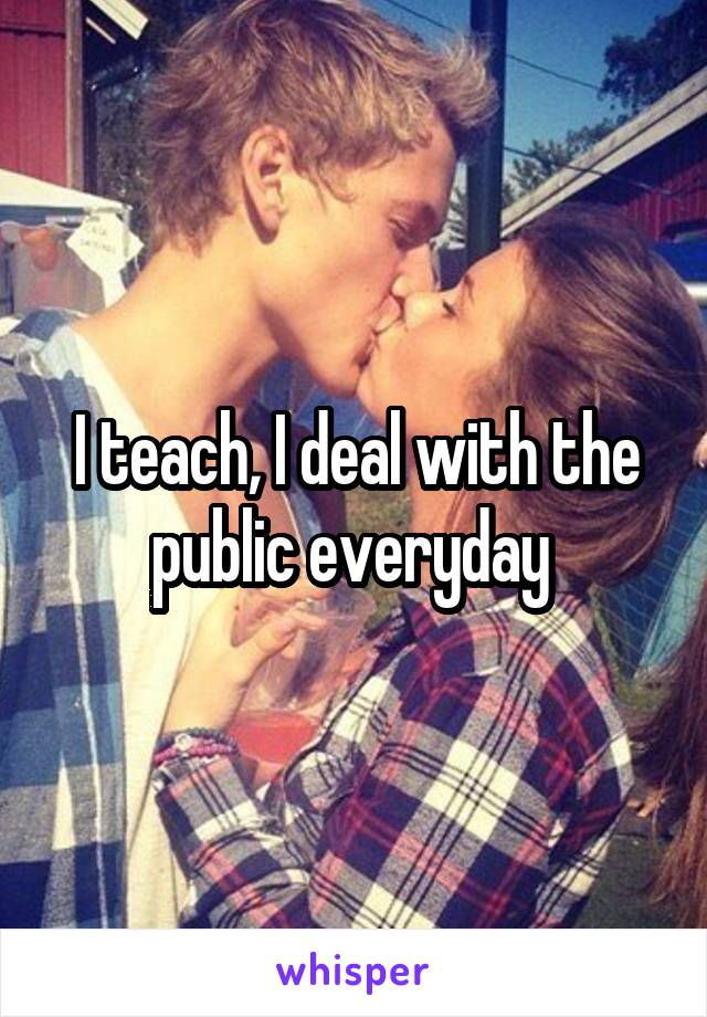 I teach, I deal with the public everyday 