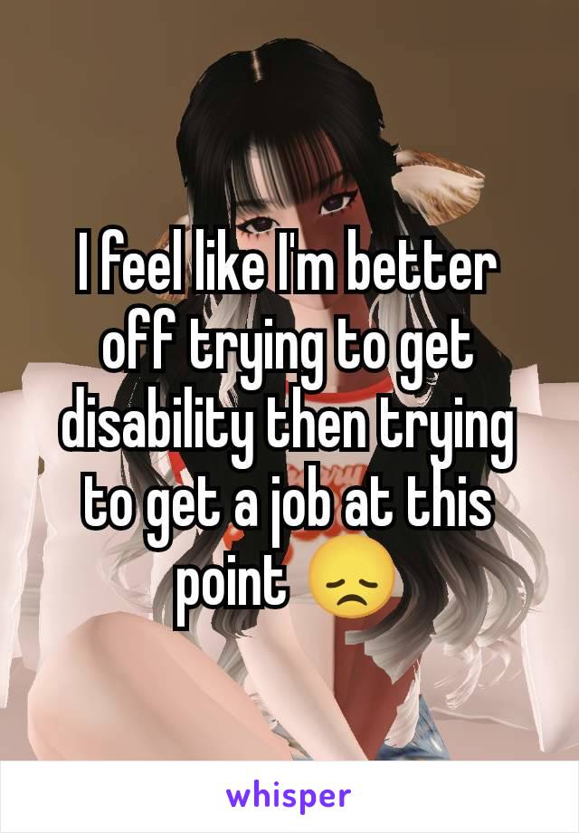 I feel like I'm better off trying to get disability then trying to get a job at this point 😞