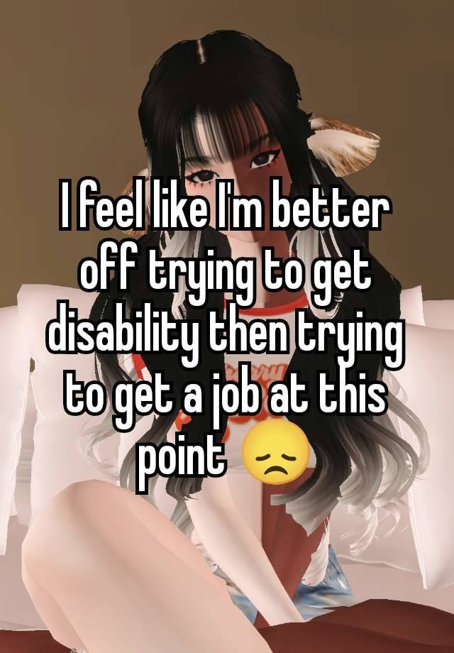 I feel like I'm better off trying to get disability then trying to get a job at this point 😞