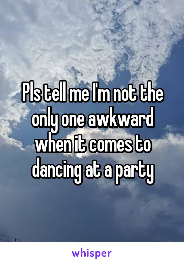 Pls tell me I'm not the only one awkward when it comes to dancing at a party