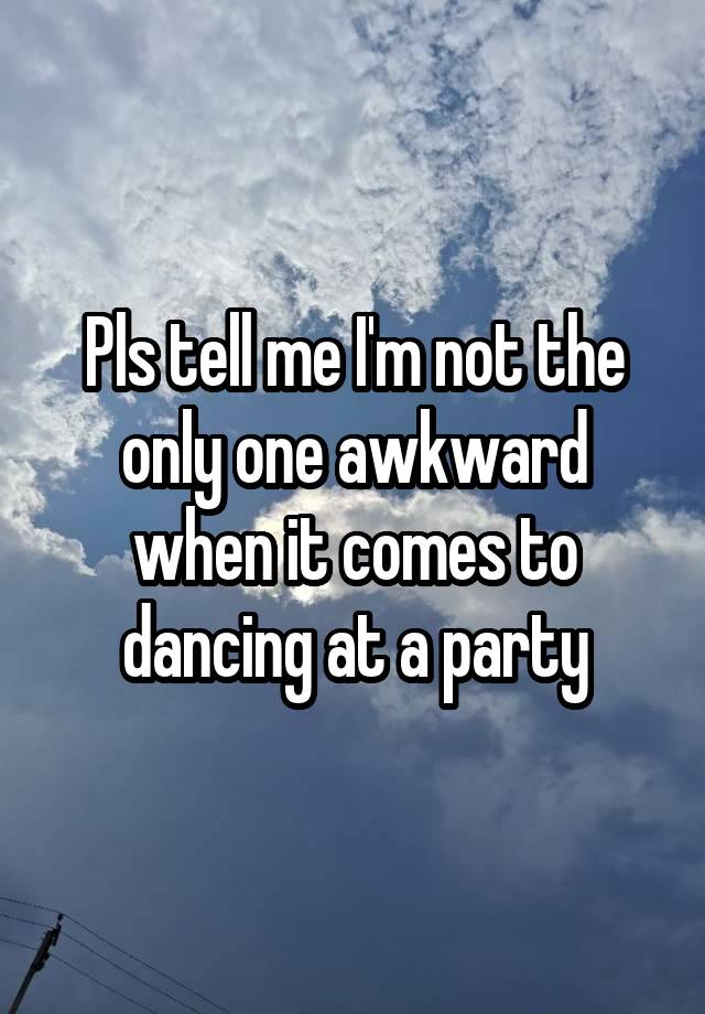 Pls tell me I'm not the only one awkward when it comes to dancing at a party