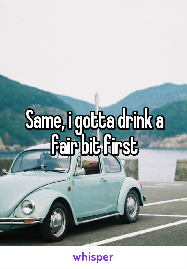 Same, i gotta drink a fair bit first