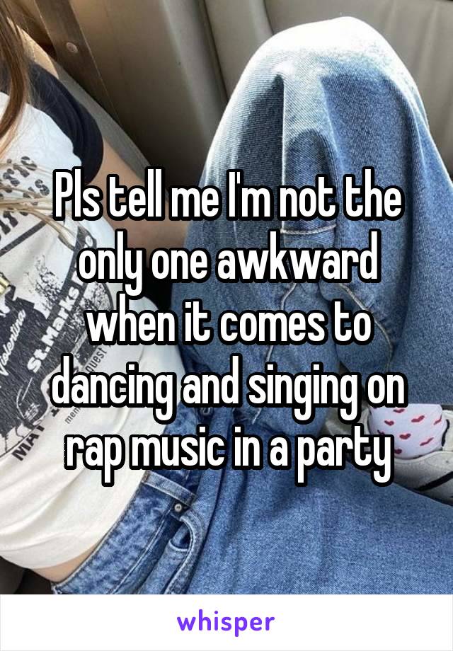 Pls tell me I'm not the only one awkward when it comes to dancing and singing on rap music in a party