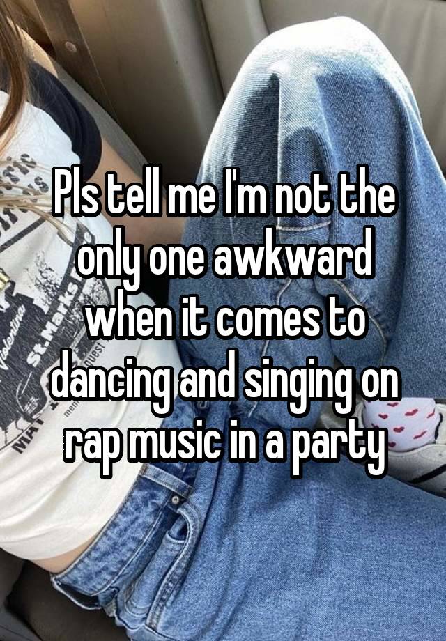 Pls tell me I'm not the only one awkward when it comes to dancing and singing on rap music in a party