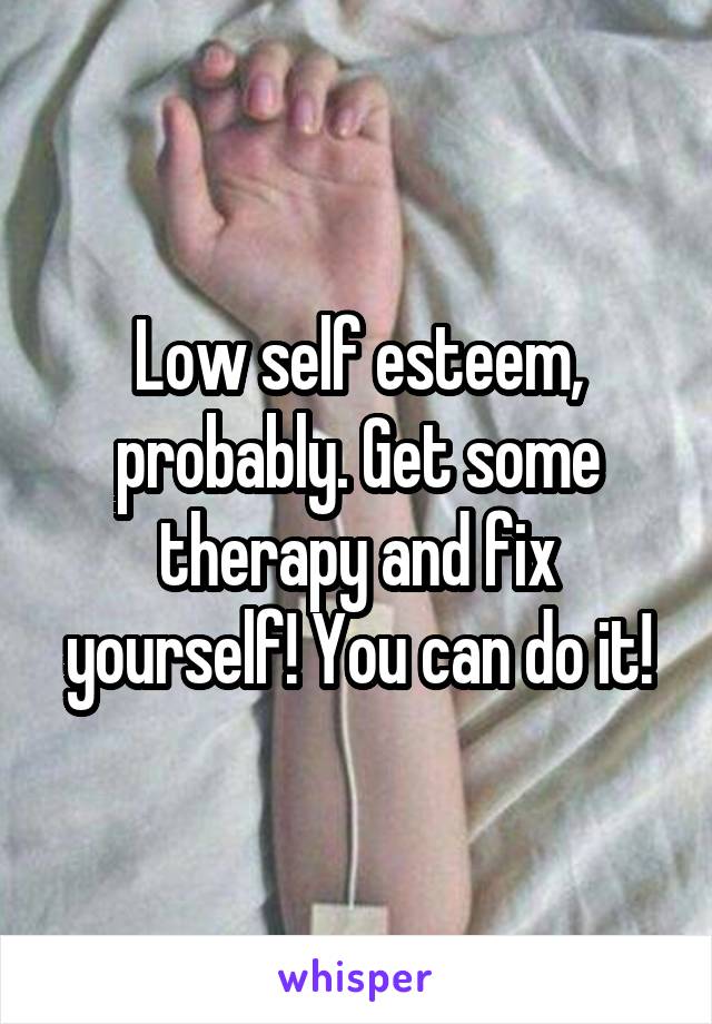 Low self esteem, probably. Get some therapy and fix yourself! You can do it!