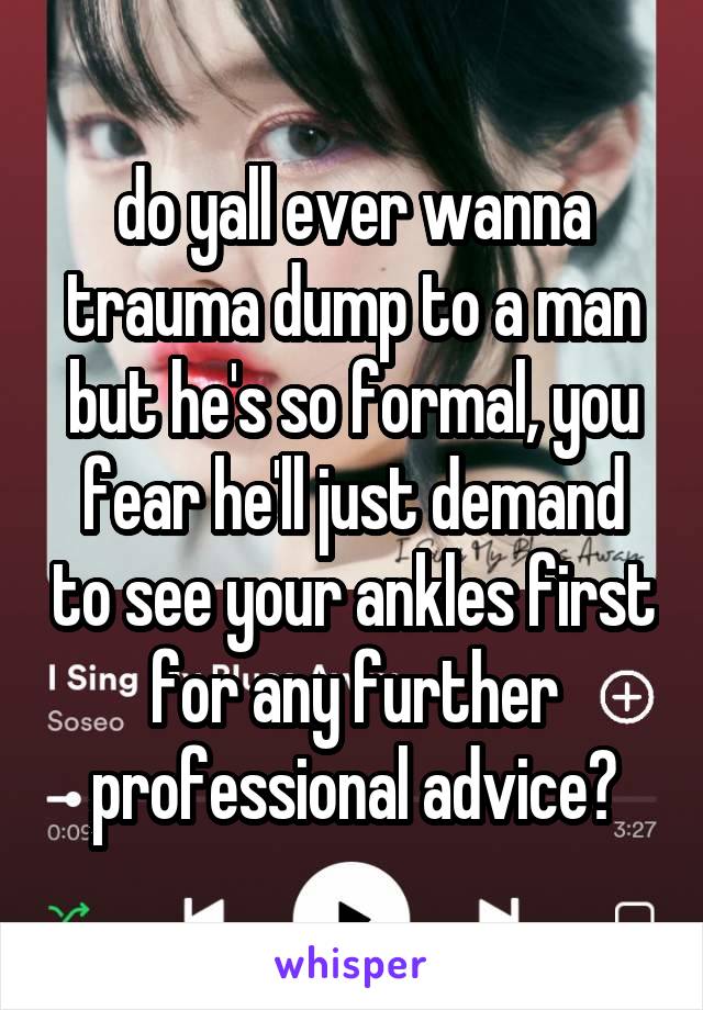 do yall ever wanna trauma dump to a man but he's so formal, you fear he'll just demand to see your ankles first for any further professional advice?