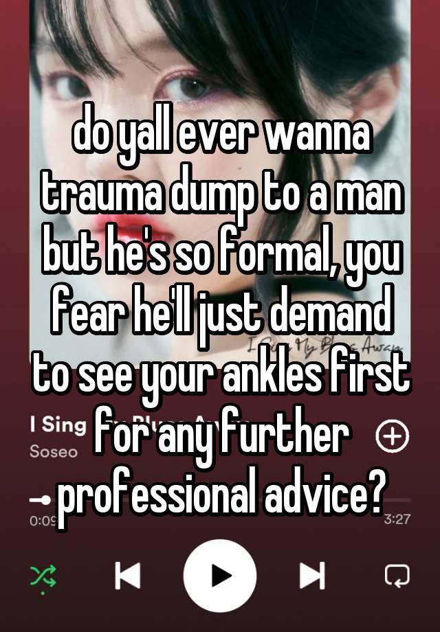 do yall ever wanna trauma dump to a man but he's so formal, you fear he'll just demand to see your ankles first for any further professional advice?