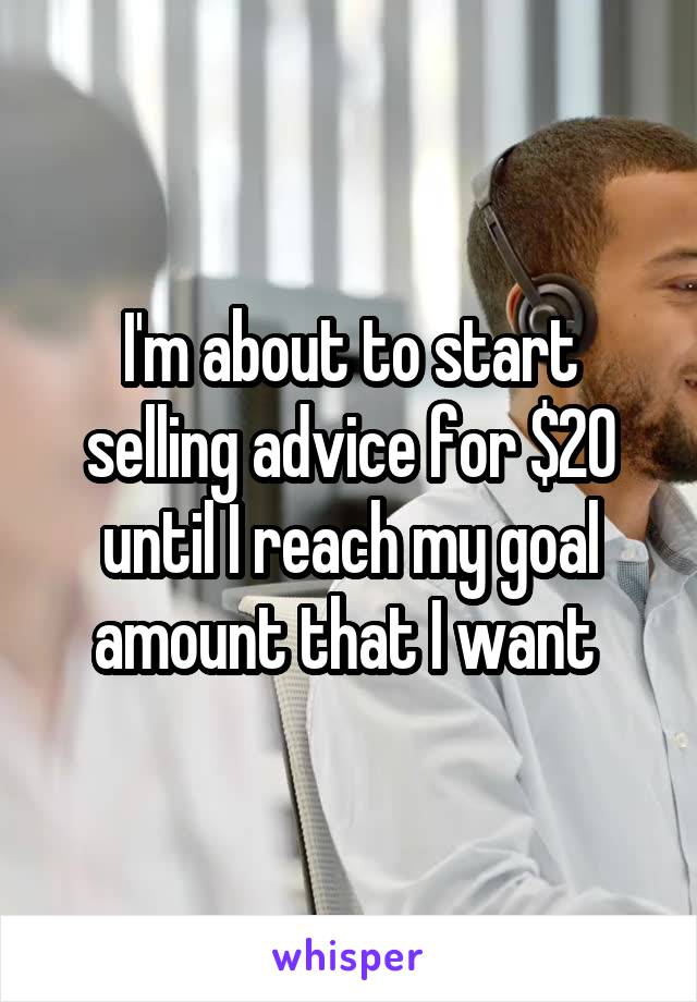 I'm about to start selling advice for $20 until I reach my goal amount that I want 