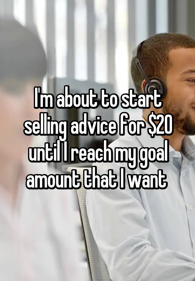 I'm about to start selling advice for $20 until I reach my goal amount that I want 