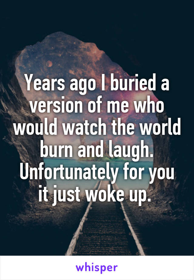 Years ago I buried a version of me who would watch the world burn and laugh. Unfortunately for you it just woke up. 