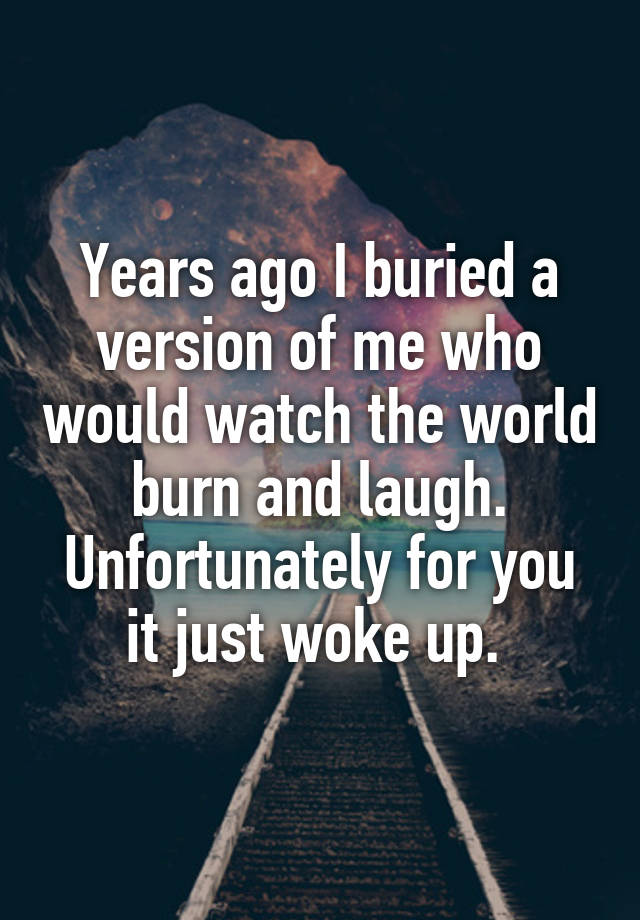 Years ago I buried a version of me who would watch the world burn and laugh. Unfortunately for you it just woke up. 