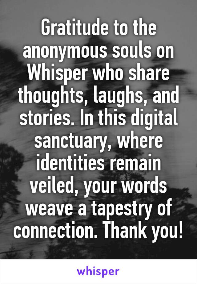 Gratitude to the anonymous souls on Whisper who share thoughts, laughs, and stories. In this digital sanctuary, where identities remain veiled, your words weave a tapestry of connection. Thank you! 