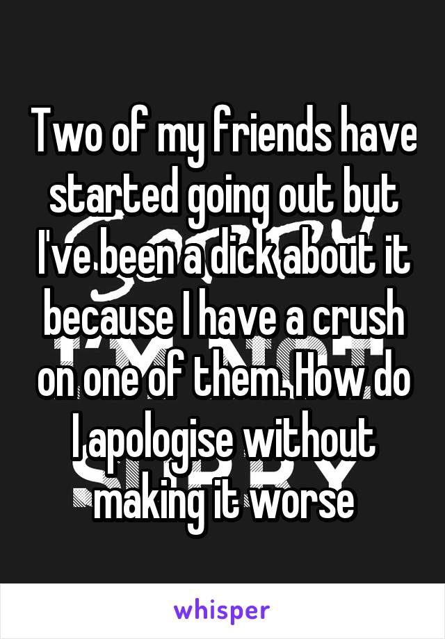 Two of my friends have started going out but I've been a dick about it because I have a crush on one of them. How do I apologise without making it worse