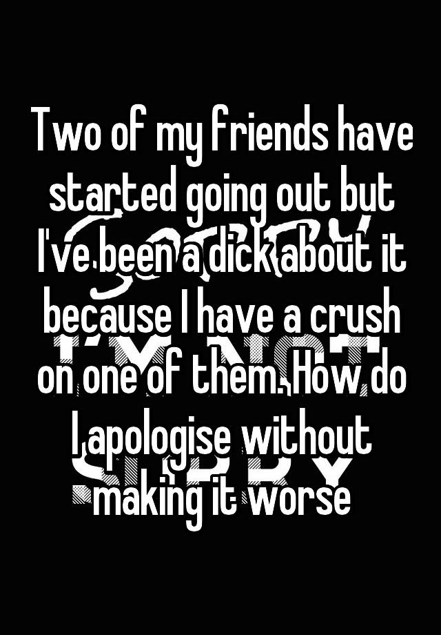 Two of my friends have started going out but I've been a dick about it because I have a crush on one of them. How do I apologise without making it worse