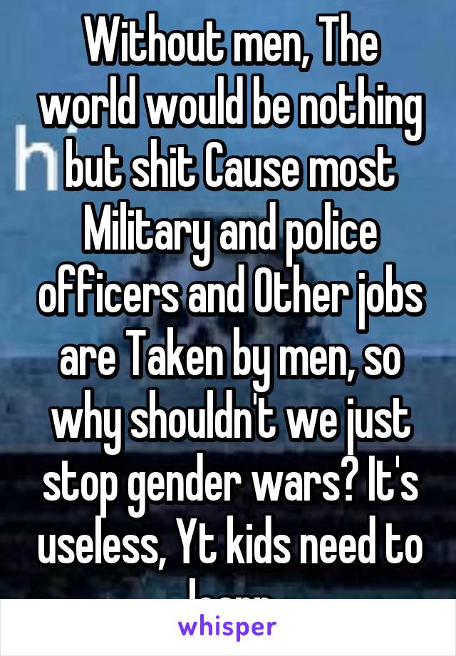 Without men, The world would be nothing but shit Cause most Military and police officers and Other jobs are Taken by men, so why shouldn't we just stop gender wars? It's useless, Yt kids need to learn