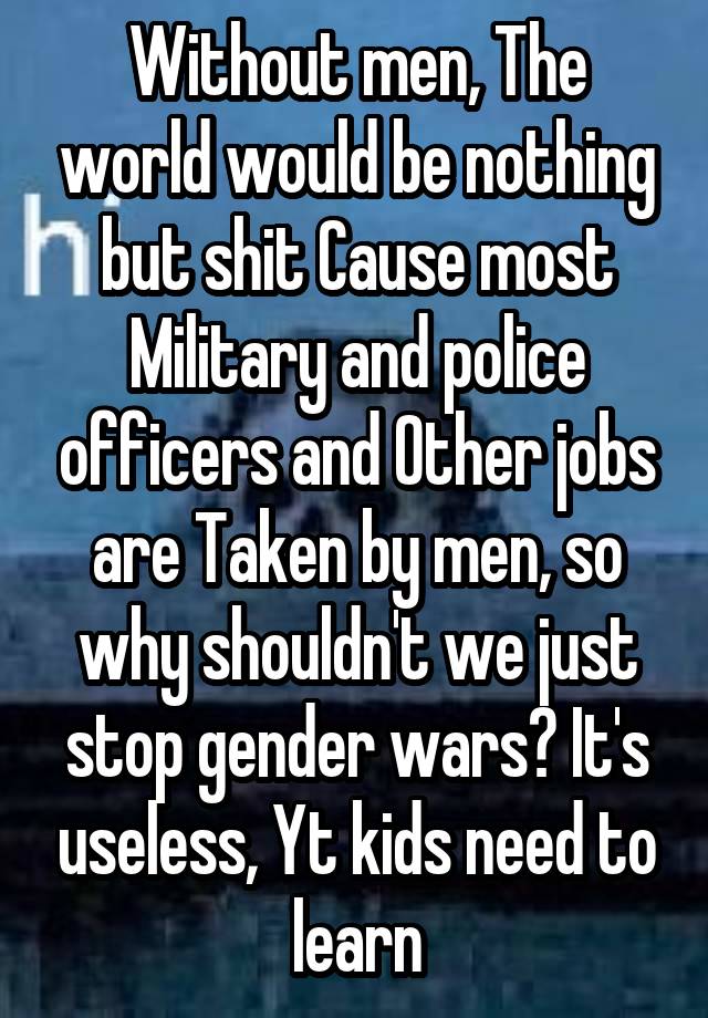 Without men, The world would be nothing but shit Cause most Military and police officers and Other jobs are Taken by men, so why shouldn't we just stop gender wars? It's useless, Yt kids need to learn