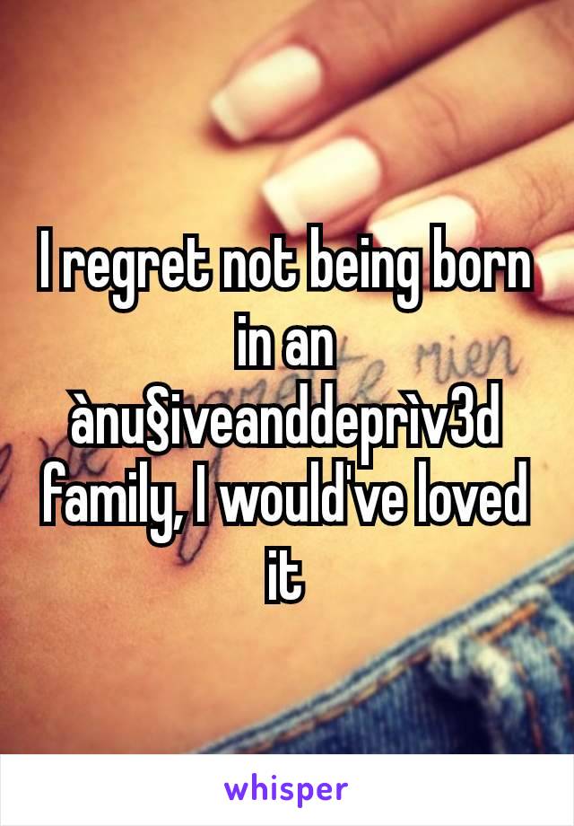 I regret not being born in an ànu§iveanddeprìv3d family, I would've loved it