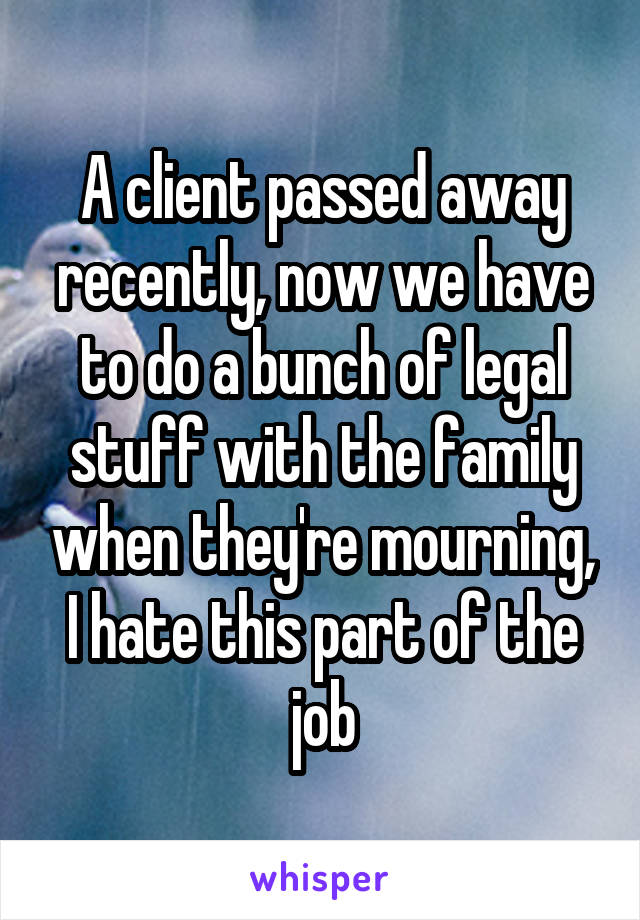 A client passed away recently, now we have to do a bunch of legal stuff with the family when they're mourning, I hate this part of the job