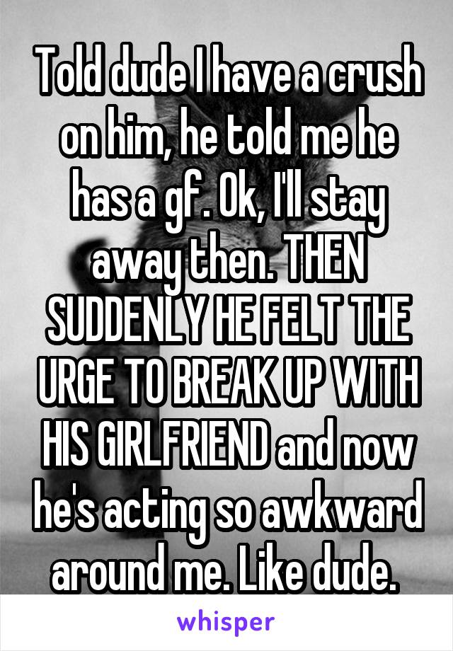 Told dude I have a crush on him, he told me he has a gf. Ok, I'll stay away then. THEN SUDDENLY HE FELT THE URGE TO BREAK UP WITH HIS GIRLFRIEND and now he's acting so awkward around me. Like dude. 