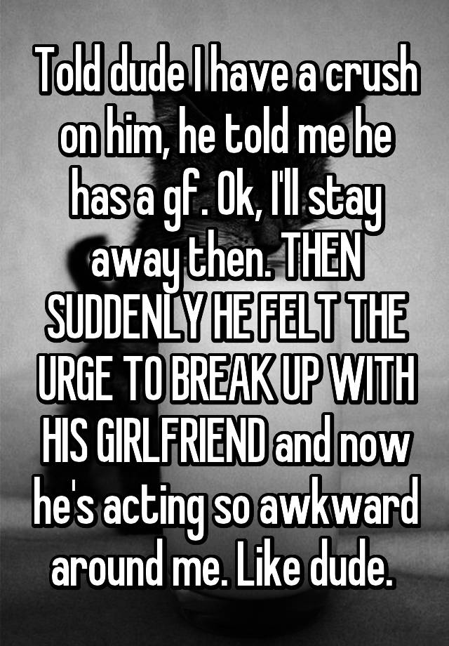 Told dude I have a crush on him, he told me he has a gf. Ok, I'll stay away then. THEN SUDDENLY HE FELT THE URGE TO BREAK UP WITH HIS GIRLFRIEND and now he's acting so awkward around me. Like dude. 