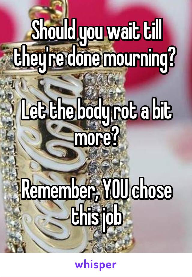 Should you wait till they're done mourning? 

Let the body rot a bit more?

Remember, YOU chose this job
