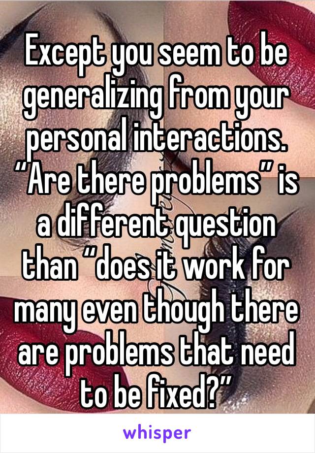 Except you seem to be generalizing from your personal interactions.  “Are there problems” is a different question than “does it work for many even though there are problems that need to be fixed?”