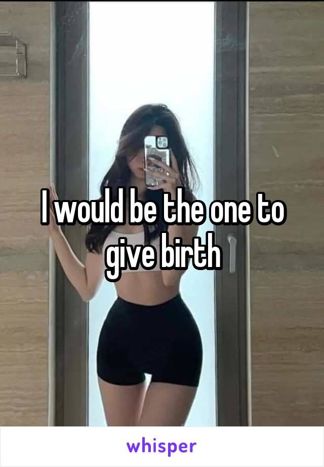 I would be the one to give birth