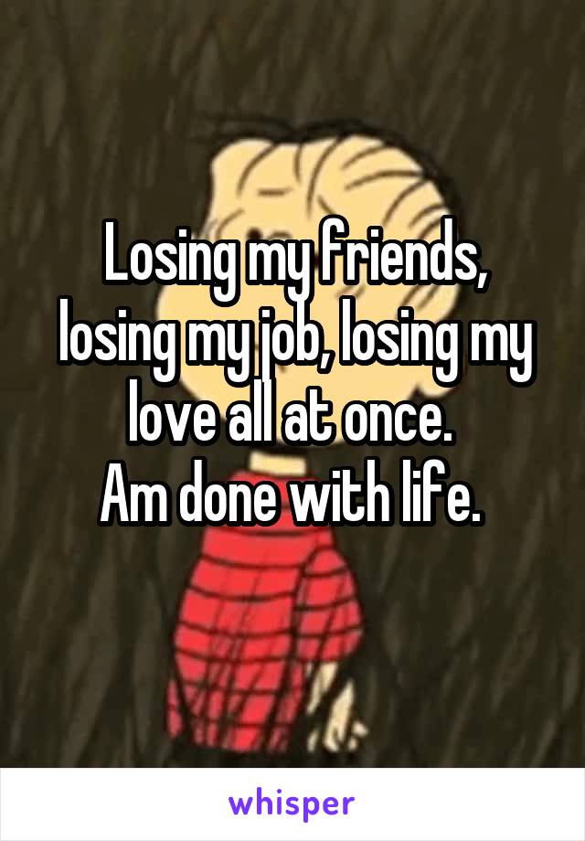 Losing my friends, losing my job, losing my love all at once. 
Am done with life. 
