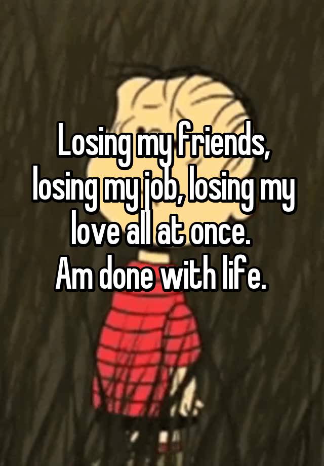 Losing my friends, losing my job, losing my love all at once. 
Am done with life. 
