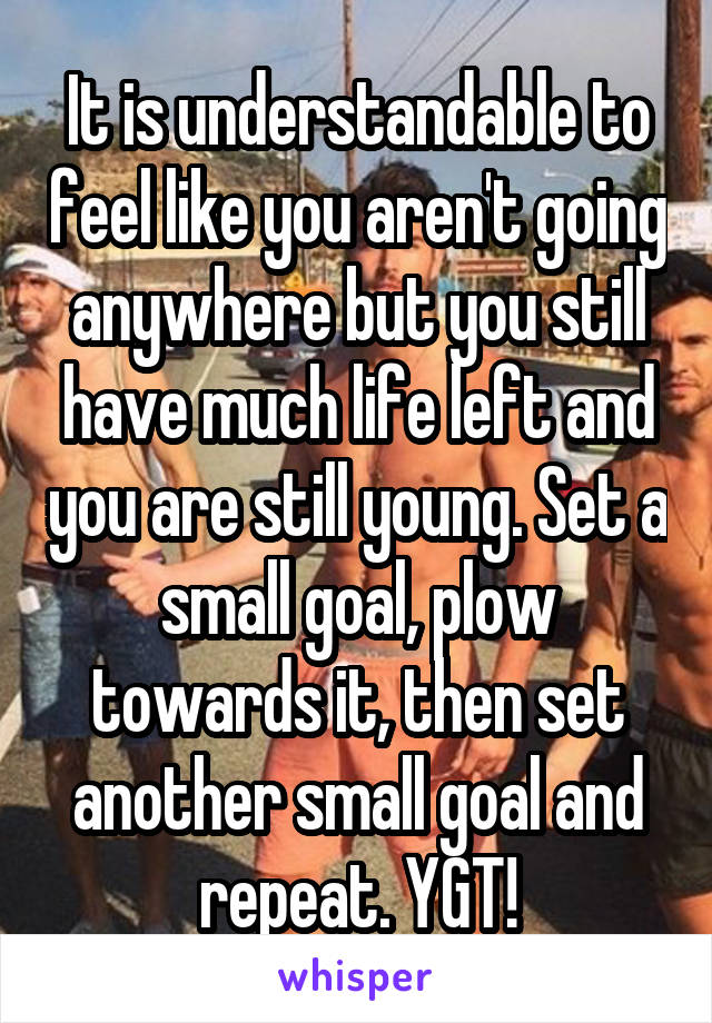 It is understandable to feel like you aren't going anywhere but you still have much life left and you are still young. Set a small goal, plow towards it, then set another small goal and repeat. YGT!